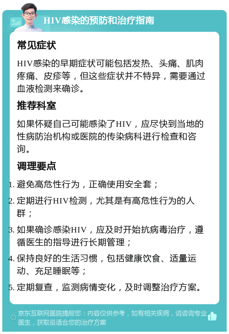 HIV感染的预防和治疗指南 常见症状 HIV感染的早期症状可能包括发热、头痛、肌肉疼痛、皮疹等，但这些症状并不特异，需要通过血液检测来确诊。 推荐科室 如果怀疑自己可能感染了HIV，应尽快到当地的性病防治机构或医院的传染病科进行检查和咨询。 调理要点 避免高危性行为，正确使用安全套； 定期进行HIV检测，尤其是有高危性行为的人群； 如果确诊感染HIV，应及时开始抗病毒治疗，遵循医生的指导进行长期管理； 保持良好的生活习惯，包括健康饮食、适量运动、充足睡眠等； 定期复查，监测病情变化，及时调整治疗方案。