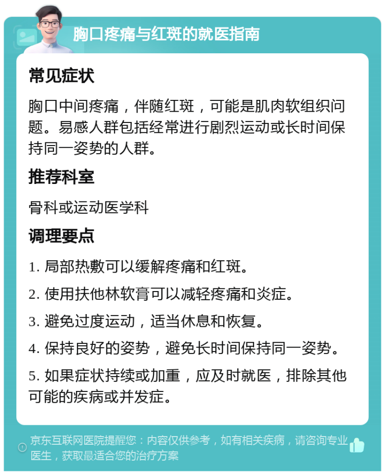 胸口疼痛与红斑的就医指南 常见症状 胸口中间疼痛，伴随红斑，可能是肌肉软组织问题。易感人群包括经常进行剧烈运动或长时间保持同一姿势的人群。 推荐科室 骨科或运动医学科 调理要点 1. 局部热敷可以缓解疼痛和红斑。 2. 使用扶他林软膏可以减轻疼痛和炎症。 3. 避免过度运动，适当休息和恢复。 4. 保持良好的姿势，避免长时间保持同一姿势。 5. 如果症状持续或加重，应及时就医，排除其他可能的疾病或并发症。