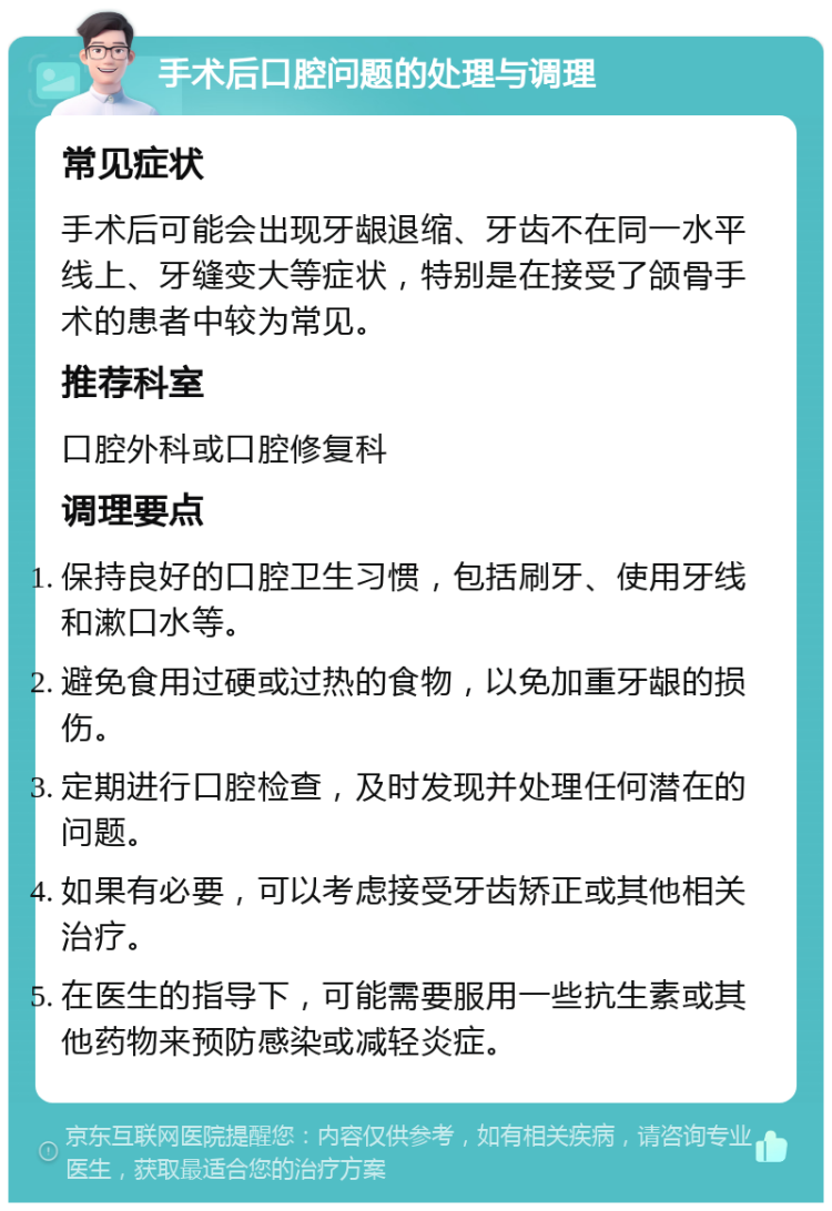 手术后口腔问题的处理与调理 常见症状 手术后可能会出现牙龈退缩、牙齿不在同一水平线上、牙缝变大等症状，特别是在接受了颌骨手术的患者中较为常见。 推荐科室 口腔外科或口腔修复科 调理要点 保持良好的口腔卫生习惯，包括刷牙、使用牙线和漱口水等。 避免食用过硬或过热的食物，以免加重牙龈的损伤。 定期进行口腔检查，及时发现并处理任何潜在的问题。 如果有必要，可以考虑接受牙齿矫正或其他相关治疗。 在医生的指导下，可能需要服用一些抗生素或其他药物来预防感染或减轻炎症。