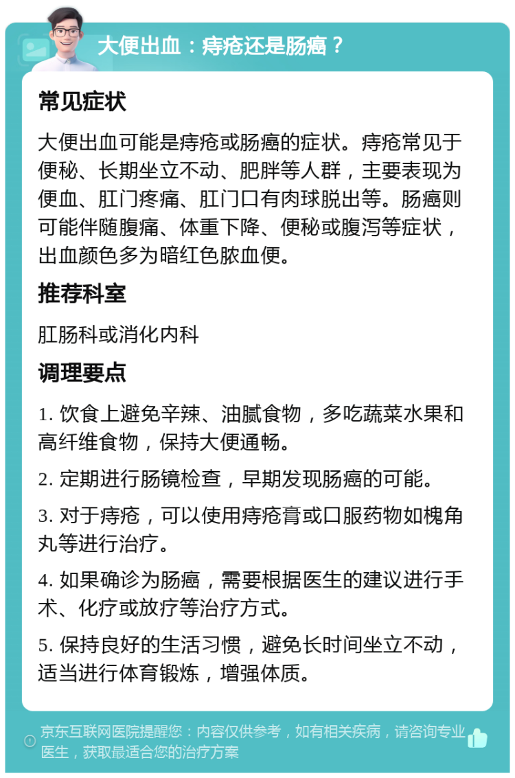 大便出血：痔疮还是肠癌？ 常见症状 大便出血可能是痔疮或肠癌的症状。痔疮常见于便秘、长期坐立不动、肥胖等人群，主要表现为便血、肛门疼痛、肛门口有肉球脱出等。肠癌则可能伴随腹痛、体重下降、便秘或腹泻等症状，出血颜色多为暗红色脓血便。 推荐科室 肛肠科或消化内科 调理要点 1. 饮食上避免辛辣、油腻食物，多吃蔬菜水果和高纤维食物，保持大便通畅。 2. 定期进行肠镜检查，早期发现肠癌的可能。 3. 对于痔疮，可以使用痔疮膏或口服药物如槐角丸等进行治疗。 4. 如果确诊为肠癌，需要根据医生的建议进行手术、化疗或放疗等治疗方式。 5. 保持良好的生活习惯，避免长时间坐立不动，适当进行体育锻炼，增强体质。