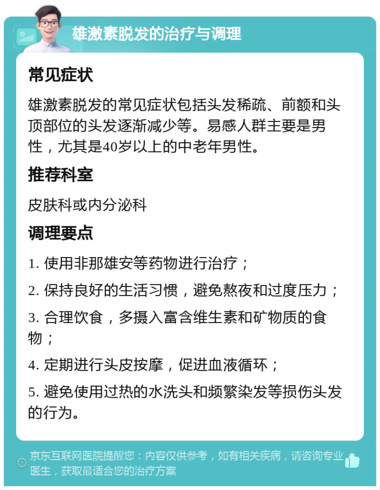 雄激素脱发的治疗与调理 常见症状 雄激素脱发的常见症状包括头发稀疏、前额和头顶部位的头发逐渐减少等。易感人群主要是男性，尤其是40岁以上的中老年男性。 推荐科室 皮肤科或内分泌科 调理要点 1. 使用非那雄安等药物进行治疗； 2. 保持良好的生活习惯，避免熬夜和过度压力； 3. 合理饮食，多摄入富含维生素和矿物质的食物； 4. 定期进行头皮按摩，促进血液循环； 5. 避免使用过热的水洗头和频繁染发等损伤头发的行为。