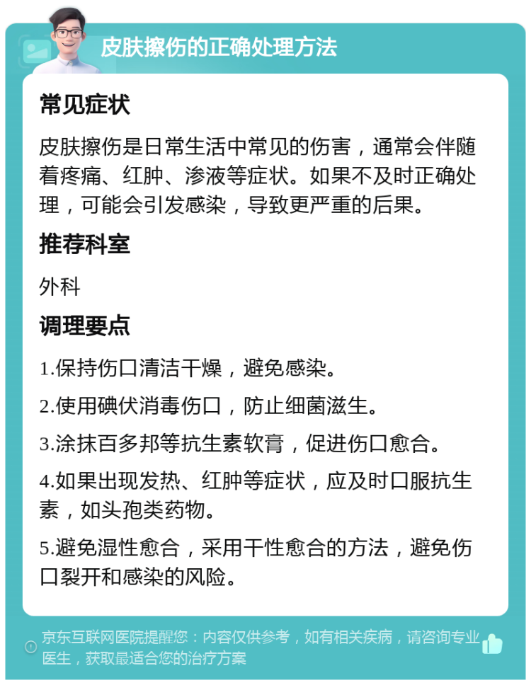 皮肤擦伤的正确处理方法 常见症状 皮肤擦伤是日常生活中常见的伤害，通常会伴随着疼痛、红肿、渗液等症状。如果不及时正确处理，可能会引发感染，导致更严重的后果。 推荐科室 外科 调理要点 1.保持伤口清洁干燥，避免感染。 2.使用碘伏消毒伤口，防止细菌滋生。 3.涂抹百多邦等抗生素软膏，促进伤口愈合。 4.如果出现发热、红肿等症状，应及时口服抗生素，如头孢类药物。 5.避免湿性愈合，采用干性愈合的方法，避免伤口裂开和感染的风险。