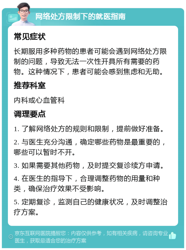 网络处方限制下的就医指南 常见症状 长期服用多种药物的患者可能会遇到网络处方限制的问题，导致无法一次性开具所有需要的药物。这种情况下，患者可能会感到焦虑和无助。 推荐科室 内科或心血管科 调理要点 1. 了解网络处方的规则和限制，提前做好准备。 2. 与医生充分沟通，确定哪些药物是最重要的，哪些可以暂时不开。 3. 如果需要其他药物，及时提交复诊续方申请。 4. 在医生的指导下，合理调整药物的用量和种类，确保治疗效果不受影响。 5. 定期复诊，监测自己的健康状况，及时调整治疗方案。