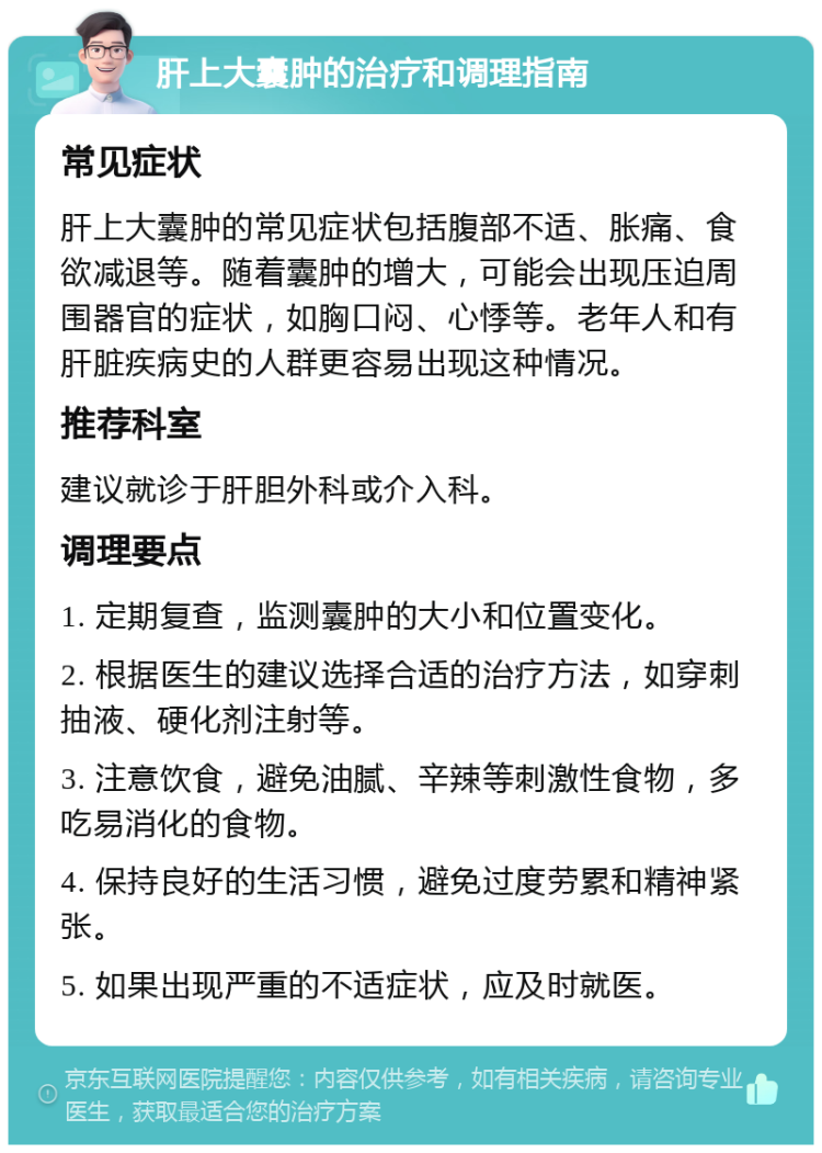 肝上大囊肿的治疗和调理指南 常见症状 肝上大囊肿的常见症状包括腹部不适、胀痛、食欲减退等。随着囊肿的增大，可能会出现压迫周围器官的症状，如胸口闷、心悸等。老年人和有肝脏疾病史的人群更容易出现这种情况。 推荐科室 建议就诊于肝胆外科或介入科。 调理要点 1. 定期复查，监测囊肿的大小和位置变化。 2. 根据医生的建议选择合适的治疗方法，如穿刺抽液、硬化剂注射等。 3. 注意饮食，避免油腻、辛辣等刺激性食物，多吃易消化的食物。 4. 保持良好的生活习惯，避免过度劳累和精神紧张。 5. 如果出现严重的不适症状，应及时就医。