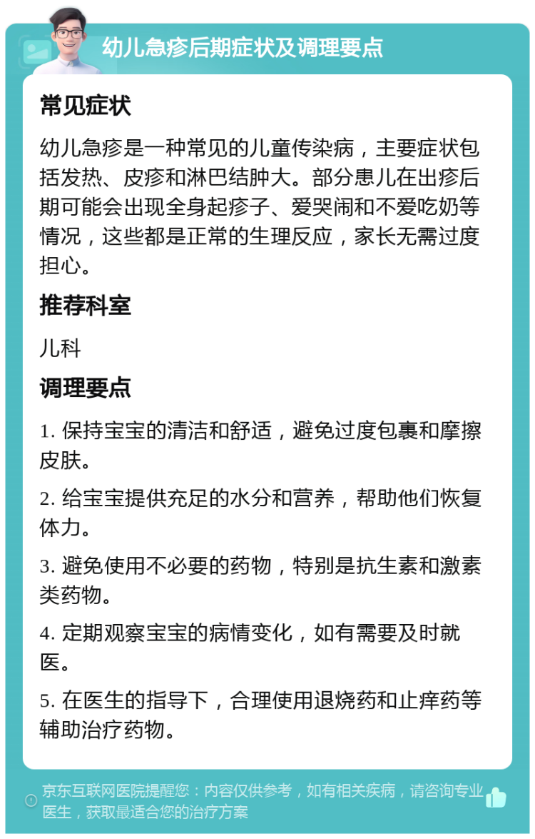 幼儿急疹后期症状及调理要点 常见症状 幼儿急疹是一种常见的儿童传染病，主要症状包括发热、皮疹和淋巴结肿大。部分患儿在出疹后期可能会出现全身起疹子、爱哭闹和不爱吃奶等情况，这些都是正常的生理反应，家长无需过度担心。 推荐科室 儿科 调理要点 1. 保持宝宝的清洁和舒适，避免过度包裹和摩擦皮肤。 2. 给宝宝提供充足的水分和营养，帮助他们恢复体力。 3. 避免使用不必要的药物，特别是抗生素和激素类药物。 4. 定期观察宝宝的病情变化，如有需要及时就医。 5. 在医生的指导下，合理使用退烧药和止痒药等辅助治疗药物。