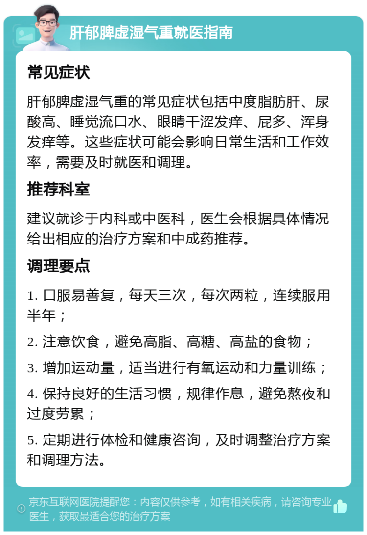 肝郁脾虚湿气重就医指南 常见症状 肝郁脾虚湿气重的常见症状包括中度脂肪肝、尿酸高、睡觉流口水、眼睛干涩发痒、屁多、浑身发痒等。这些症状可能会影响日常生活和工作效率，需要及时就医和调理。 推荐科室 建议就诊于内科或中医科，医生会根据具体情况给出相应的治疗方案和中成药推荐。 调理要点 1. 口服易善复，每天三次，每次两粒，连续服用半年； 2. 注意饮食，避免高脂、高糖、高盐的食物； 3. 增加运动量，适当进行有氧运动和力量训练； 4. 保持良好的生活习惯，规律作息，避免熬夜和过度劳累； 5. 定期进行体检和健康咨询，及时调整治疗方案和调理方法。