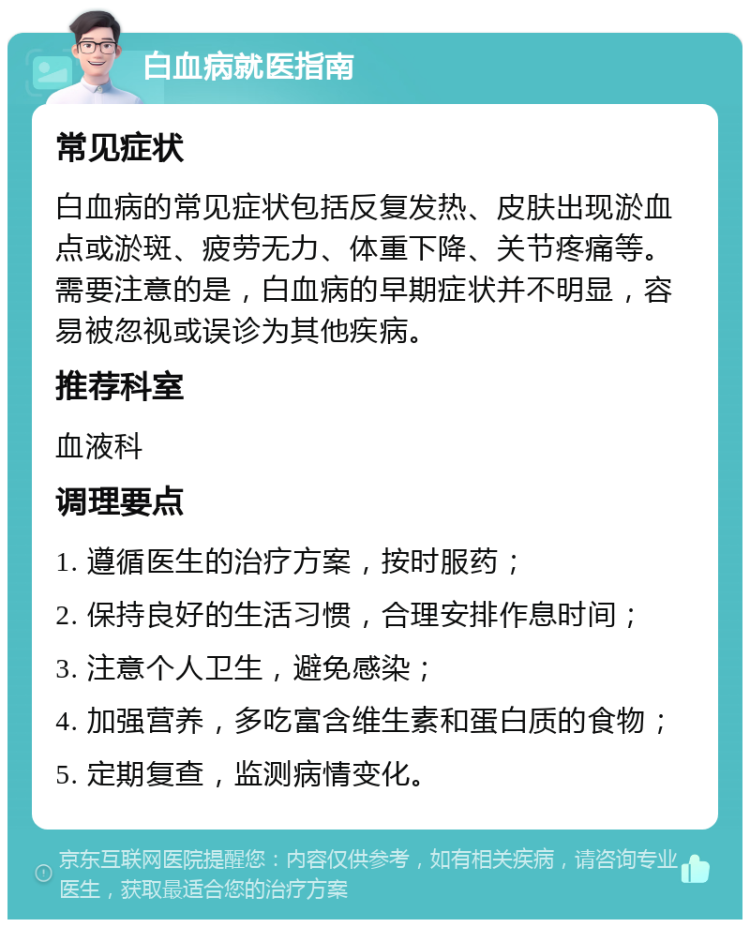 白血病就医指南 常见症状 白血病的常见症状包括反复发热、皮肤出现淤血点或淤斑、疲劳无力、体重下降、关节疼痛等。需要注意的是，白血病的早期症状并不明显，容易被忽视或误诊为其他疾病。 推荐科室 血液科 调理要点 1. 遵循医生的治疗方案，按时服药； 2. 保持良好的生活习惯，合理安排作息时间； 3. 注意个人卫生，避免感染； 4. 加强营养，多吃富含维生素和蛋白质的食物； 5. 定期复查，监测病情变化。