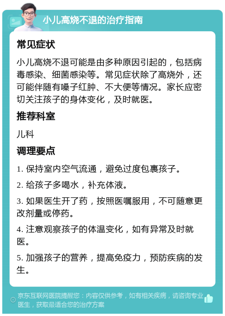 小儿高烧不退的治疗指南 常见症状 小儿高烧不退可能是由多种原因引起的，包括病毒感染、细菌感染等。常见症状除了高烧外，还可能伴随有嗓子红肿、不大便等情况。家长应密切关注孩子的身体变化，及时就医。 推荐科室 儿科 调理要点 1. 保持室内空气流通，避免过度包裹孩子。 2. 给孩子多喝水，补充体液。 3. 如果医生开了药，按照医嘱服用，不可随意更改剂量或停药。 4. 注意观察孩子的体温变化，如有异常及时就医。 5. 加强孩子的营养，提高免疫力，预防疾病的发生。