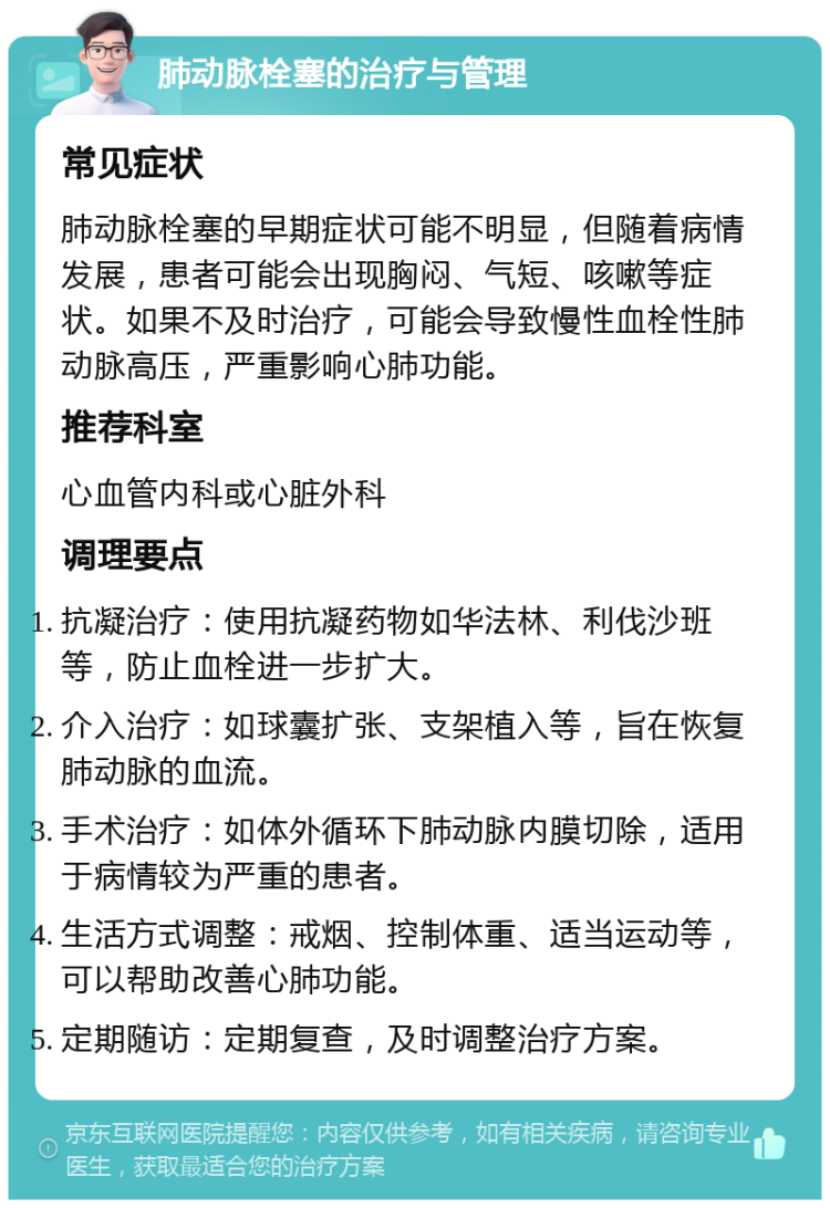 肺动脉栓塞的治疗与管理 常见症状 肺动脉栓塞的早期症状可能不明显，但随着病情发展，患者可能会出现胸闷、气短、咳嗽等症状。如果不及时治疗，可能会导致慢性血栓性肺动脉高压，严重影响心肺功能。 推荐科室 心血管内科或心脏外科 调理要点 抗凝治疗：使用抗凝药物如华法林、利伐沙班等，防止血栓进一步扩大。 介入治疗：如球囊扩张、支架植入等，旨在恢复肺动脉的血流。 手术治疗：如体外循环下肺动脉内膜切除，适用于病情较为严重的患者。 生活方式调整：戒烟、控制体重、适当运动等，可以帮助改善心肺功能。 定期随访：定期复查，及时调整治疗方案。