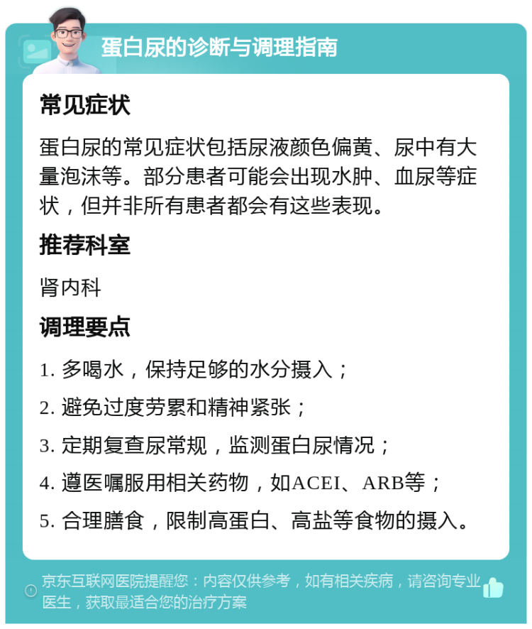 蛋白尿的诊断与调理指南 常见症状 蛋白尿的常见症状包括尿液颜色偏黄、尿中有大量泡沫等。部分患者可能会出现水肿、血尿等症状，但并非所有患者都会有这些表现。 推荐科室 肾内科 调理要点 1. 多喝水，保持足够的水分摄入； 2. 避免过度劳累和精神紧张； 3. 定期复查尿常规，监测蛋白尿情况； 4. 遵医嘱服用相关药物，如ACEI、ARB等； 5. 合理膳食，限制高蛋白、高盐等食物的摄入。