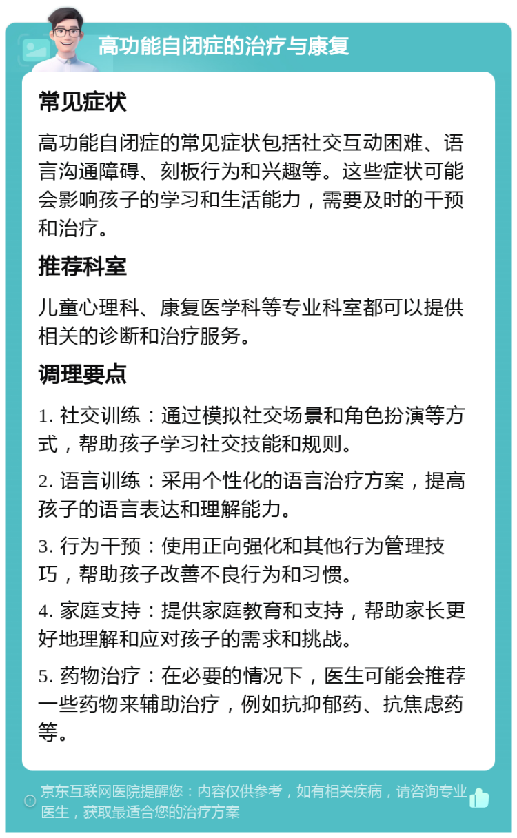 高功能自闭症的治疗与康复 常见症状 高功能自闭症的常见症状包括社交互动困难、语言沟通障碍、刻板行为和兴趣等。这些症状可能会影响孩子的学习和生活能力，需要及时的干预和治疗。 推荐科室 儿童心理科、康复医学科等专业科室都可以提供相关的诊断和治疗服务。 调理要点 1. 社交训练：通过模拟社交场景和角色扮演等方式，帮助孩子学习社交技能和规则。 2. 语言训练：采用个性化的语言治疗方案，提高孩子的语言表达和理解能力。 3. 行为干预：使用正向强化和其他行为管理技巧，帮助孩子改善不良行为和习惯。 4. 家庭支持：提供家庭教育和支持，帮助家长更好地理解和应对孩子的需求和挑战。 5. 药物治疗：在必要的情况下，医生可能会推荐一些药物来辅助治疗，例如抗抑郁药、抗焦虑药等。