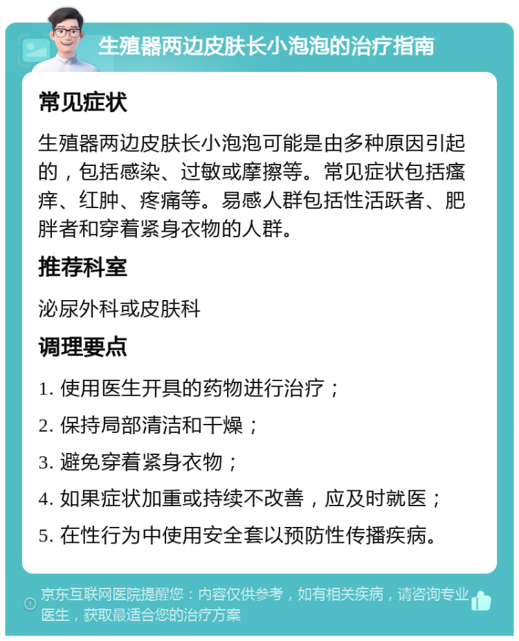 生殖器两边皮肤长小泡泡的治疗指南 常见症状 生殖器两边皮肤长小泡泡可能是由多种原因引起的，包括感染、过敏或摩擦等。常见症状包括瘙痒、红肿、疼痛等。易感人群包括性活跃者、肥胖者和穿着紧身衣物的人群。 推荐科室 泌尿外科或皮肤科 调理要点 1. 使用医生开具的药物进行治疗； 2. 保持局部清洁和干燥； 3. 避免穿着紧身衣物； 4. 如果症状加重或持续不改善，应及时就医； 5. 在性行为中使用安全套以预防性传播疾病。