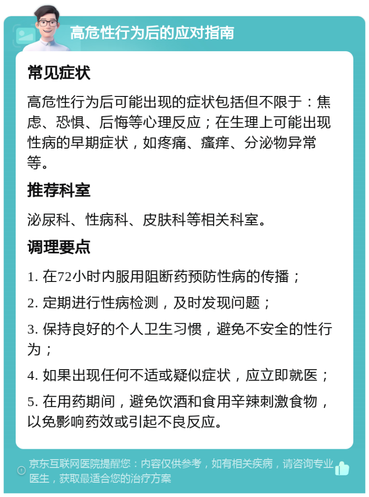 高危性行为后的应对指南 常见症状 高危性行为后可能出现的症状包括但不限于：焦虑、恐惧、后悔等心理反应；在生理上可能出现性病的早期症状，如疼痛、瘙痒、分泌物异常等。 推荐科室 泌尿科、性病科、皮肤科等相关科室。 调理要点 1. 在72小时内服用阻断药预防性病的传播； 2. 定期进行性病检测，及时发现问题； 3. 保持良好的个人卫生习惯，避免不安全的性行为； 4. 如果出现任何不适或疑似症状，应立即就医； 5. 在用药期间，避免饮酒和食用辛辣刺激食物，以免影响药效或引起不良反应。