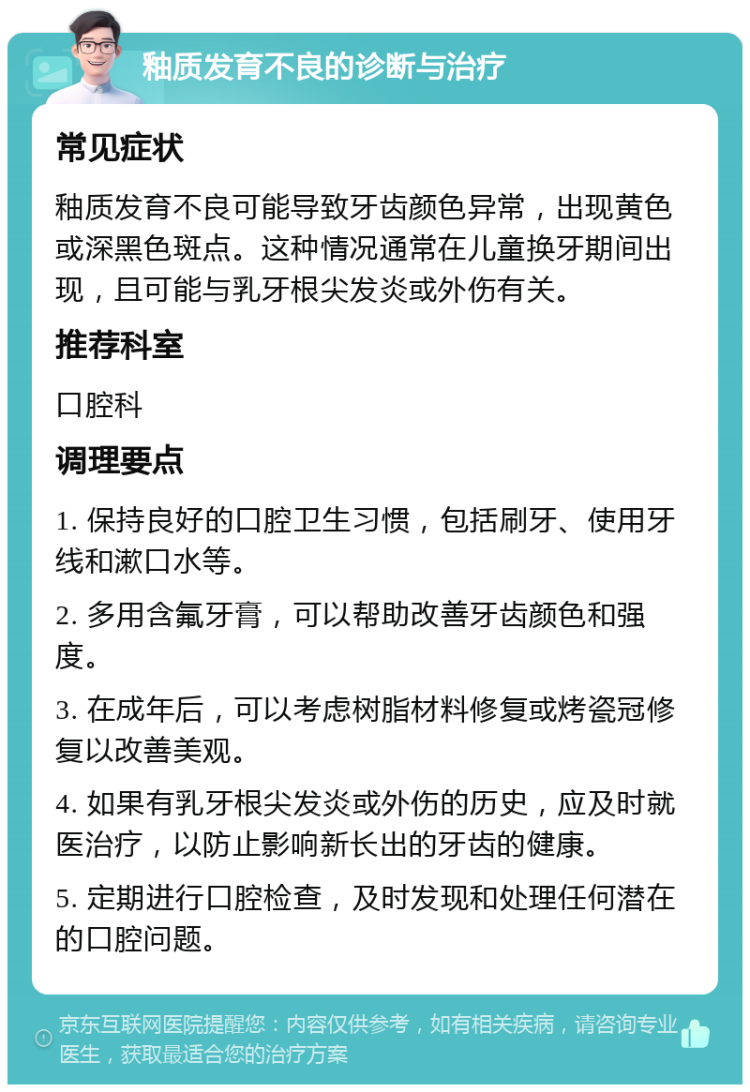 釉质发育不良的诊断与治疗 常见症状 釉质发育不良可能导致牙齿颜色异常，出现黄色或深黑色斑点。这种情况通常在儿童换牙期间出现，且可能与乳牙根尖发炎或外伤有关。 推荐科室 口腔科 调理要点 1. 保持良好的口腔卫生习惯，包括刷牙、使用牙线和漱口水等。 2. 多用含氟牙膏，可以帮助改善牙齿颜色和强度。 3. 在成年后，可以考虑树脂材料修复或烤瓷冠修复以改善美观。 4. 如果有乳牙根尖发炎或外伤的历史，应及时就医治疗，以防止影响新长出的牙齿的健康。 5. 定期进行口腔检查，及时发现和处理任何潜在的口腔问题。