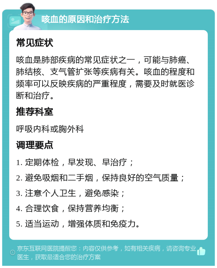 咳血的原因和治疗方法 常见症状 咳血是肺部疾病的常见症状之一，可能与肺癌、肺结核、支气管扩张等疾病有关。咳血的程度和频率可以反映疾病的严重程度，需要及时就医诊断和治疗。 推荐科室 呼吸内科或胸外科 调理要点 1. 定期体检，早发现、早治疗； 2. 避免吸烟和二手烟，保持良好的空气质量； 3. 注意个人卫生，避免感染； 4. 合理饮食，保持营养均衡； 5. 适当运动，增强体质和免疫力。