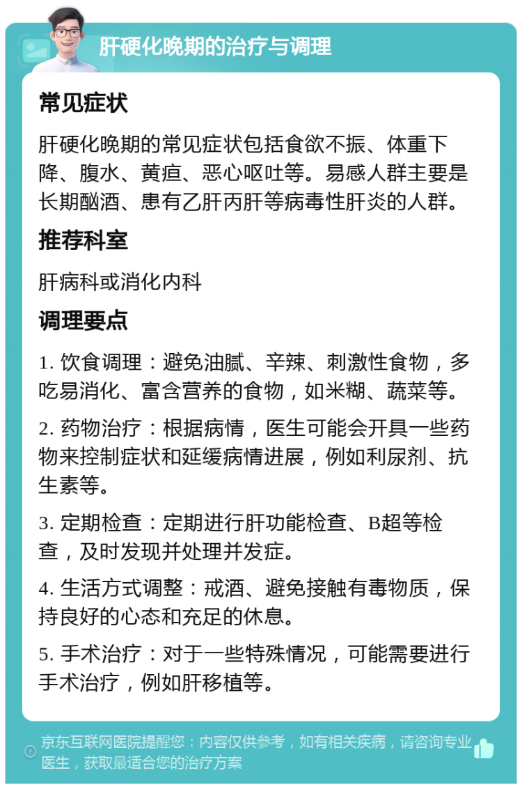 肝硬化晚期的治疗与调理 常见症状 肝硬化晚期的常见症状包括食欲不振、体重下降、腹水、黄疸、恶心呕吐等。易感人群主要是长期酗酒、患有乙肝丙肝等病毒性肝炎的人群。 推荐科室 肝病科或消化内科 调理要点 1. 饮食调理：避免油腻、辛辣、刺激性食物，多吃易消化、富含营养的食物，如米糊、蔬菜等。 2. 药物治疗：根据病情，医生可能会开具一些药物来控制症状和延缓病情进展，例如利尿剂、抗生素等。 3. 定期检查：定期进行肝功能检查、B超等检查，及时发现并处理并发症。 4. 生活方式调整：戒酒、避免接触有毒物质，保持良好的心态和充足的休息。 5. 手术治疗：对于一些特殊情况，可能需要进行手术治疗，例如肝移植等。