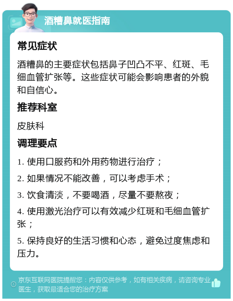 酒糟鼻就医指南 常见症状 酒糟鼻的主要症状包括鼻子凹凸不平、红斑、毛细血管扩张等。这些症状可能会影响患者的外貌和自信心。 推荐科室 皮肤科 调理要点 1. 使用口服药和外用药物进行治疗； 2. 如果情况不能改善，可以考虑手术； 3. 饮食清淡，不要喝酒，尽量不要熬夜； 4. 使用激光治疗可以有效减少红斑和毛细血管扩张； 5. 保持良好的生活习惯和心态，避免过度焦虑和压力。