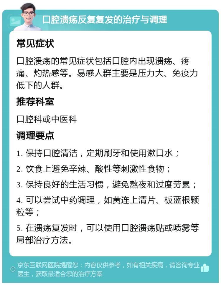 口腔溃疡反复复发的治疗与调理 常见症状 口腔溃疡的常见症状包括口腔内出现溃疡、疼痛、灼热感等。易感人群主要是压力大、免疫力低下的人群。 推荐科室 口腔科或中医科 调理要点 1. 保持口腔清洁，定期刷牙和使用漱口水； 2. 饮食上避免辛辣、酸性等刺激性食物； 3. 保持良好的生活习惯，避免熬夜和过度劳累； 4. 可以尝试中药调理，如黄连上清片、板蓝根颗粒等； 5. 在溃疡复发时，可以使用口腔溃疡贴或喷雾等局部治疗方法。