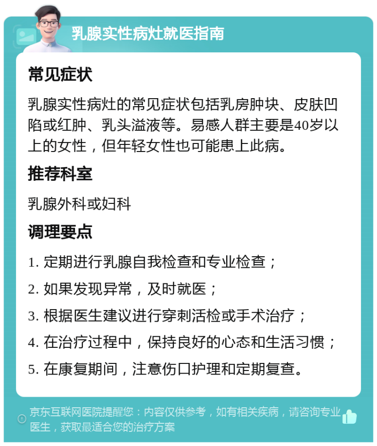 乳腺实性病灶就医指南 常见症状 乳腺实性病灶的常见症状包括乳房肿块、皮肤凹陷或红肿、乳头溢液等。易感人群主要是40岁以上的女性，但年轻女性也可能患上此病。 推荐科室 乳腺外科或妇科 调理要点 1. 定期进行乳腺自我检查和专业检查； 2. 如果发现异常，及时就医； 3. 根据医生建议进行穿刺活检或手术治疗； 4. 在治疗过程中，保持良好的心态和生活习惯； 5. 在康复期间，注意伤口护理和定期复查。