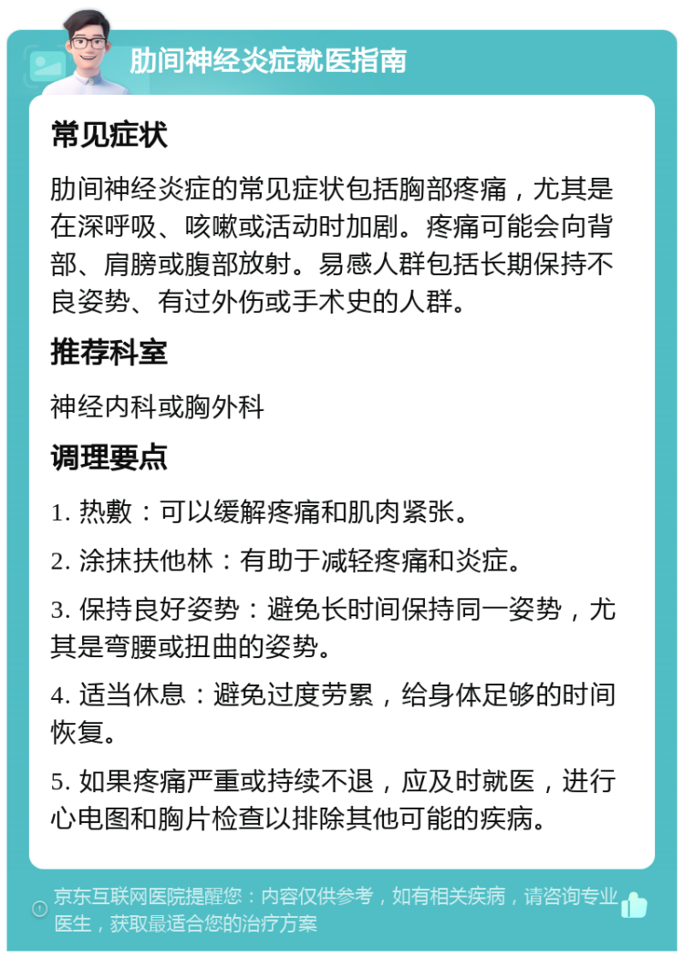 肋间神经炎症就医指南 常见症状 肋间神经炎症的常见症状包括胸部疼痛，尤其是在深呼吸、咳嗽或活动时加剧。疼痛可能会向背部、肩膀或腹部放射。易感人群包括长期保持不良姿势、有过外伤或手术史的人群。 推荐科室 神经内科或胸外科 调理要点 1. 热敷：可以缓解疼痛和肌肉紧张。 2. 涂抹扶他林：有助于减轻疼痛和炎症。 3. 保持良好姿势：避免长时间保持同一姿势，尤其是弯腰或扭曲的姿势。 4. 适当休息：避免过度劳累，给身体足够的时间恢复。 5. 如果疼痛严重或持续不退，应及时就医，进行心电图和胸片检查以排除其他可能的疾病。