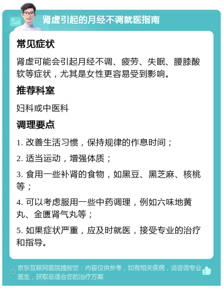 肾虚引起的月经不调就医指南 常见症状 肾虚可能会引起月经不调、疲劳、失眠、腰膝酸软等症状，尤其是女性更容易受到影响。 推荐科室 妇科或中医科 调理要点 1. 改善生活习惯，保持规律的作息时间； 2. 适当运动，增强体质； 3. 食用一些补肾的食物，如黑豆、黑芝麻、核桃等； 4. 可以考虑服用一些中药调理，例如六味地黄丸、金匮肾气丸等； 5. 如果症状严重，应及时就医，接受专业的治疗和指导。