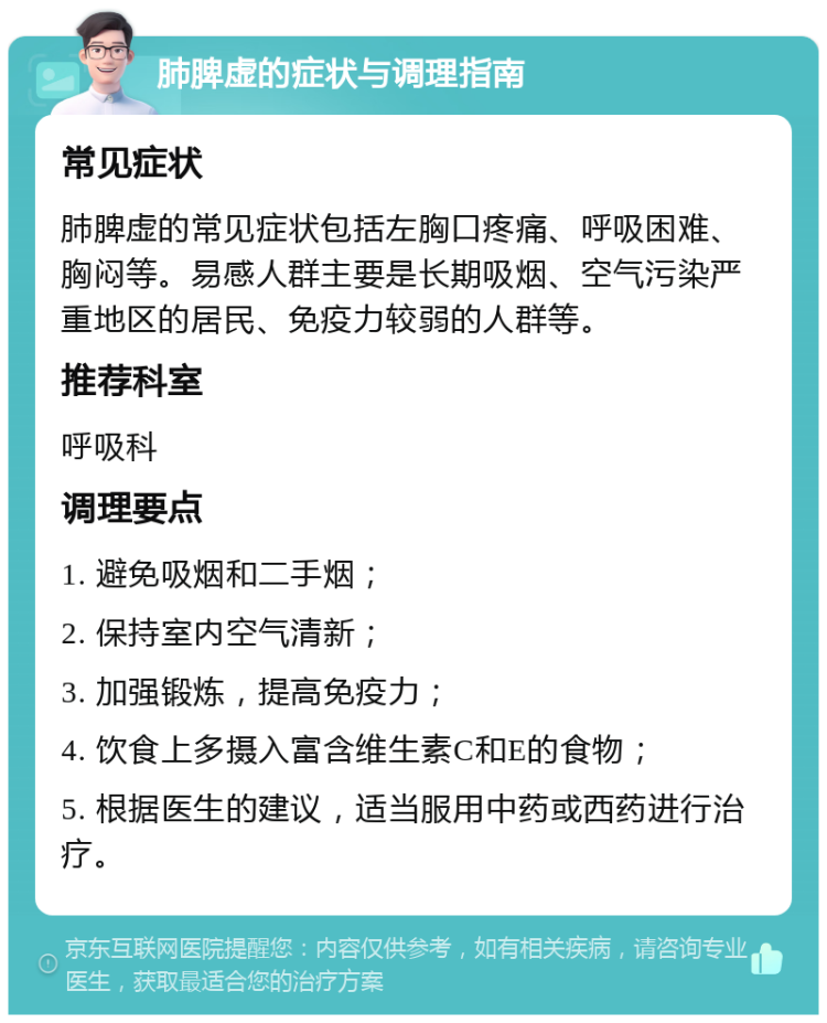 肺脾虚的症状与调理指南 常见症状 肺脾虚的常见症状包括左胸口疼痛、呼吸困难、胸闷等。易感人群主要是长期吸烟、空气污染严重地区的居民、免疫力较弱的人群等。 推荐科室 呼吸科 调理要点 1. 避免吸烟和二手烟； 2. 保持室内空气清新； 3. 加强锻炼，提高免疫力； 4. 饮食上多摄入富含维生素C和E的食物； 5. 根据医生的建议，适当服用中药或西药进行治疗。