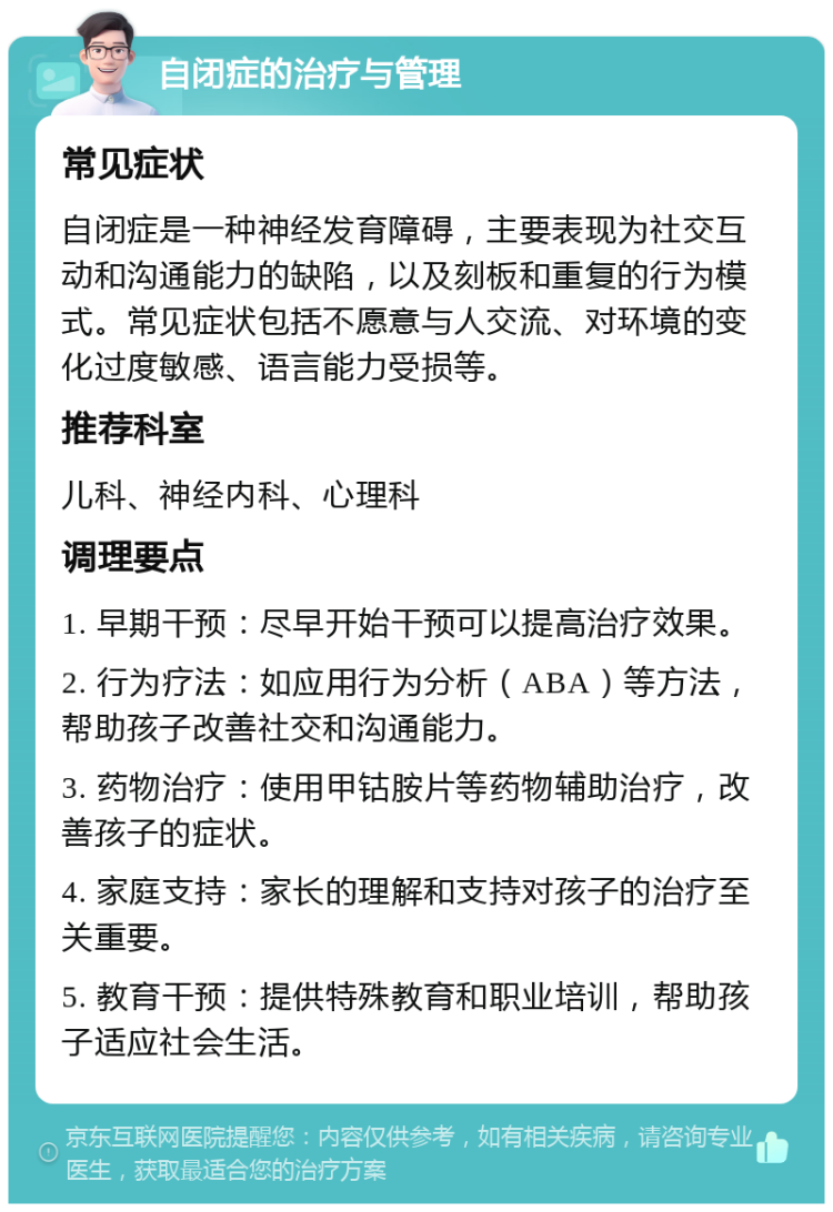 自闭症的治疗与管理 常见症状 自闭症是一种神经发育障碍，主要表现为社交互动和沟通能力的缺陷，以及刻板和重复的行为模式。常见症状包括不愿意与人交流、对环境的变化过度敏感、语言能力受损等。 推荐科室 儿科、神经内科、心理科 调理要点 1. 早期干预：尽早开始干预可以提高治疗效果。 2. 行为疗法：如应用行为分析（ABA）等方法，帮助孩子改善社交和沟通能力。 3. 药物治疗：使用甲钴胺片等药物辅助治疗，改善孩子的症状。 4. 家庭支持：家长的理解和支持对孩子的治疗至关重要。 5. 教育干预：提供特殊教育和职业培训，帮助孩子适应社会生活。