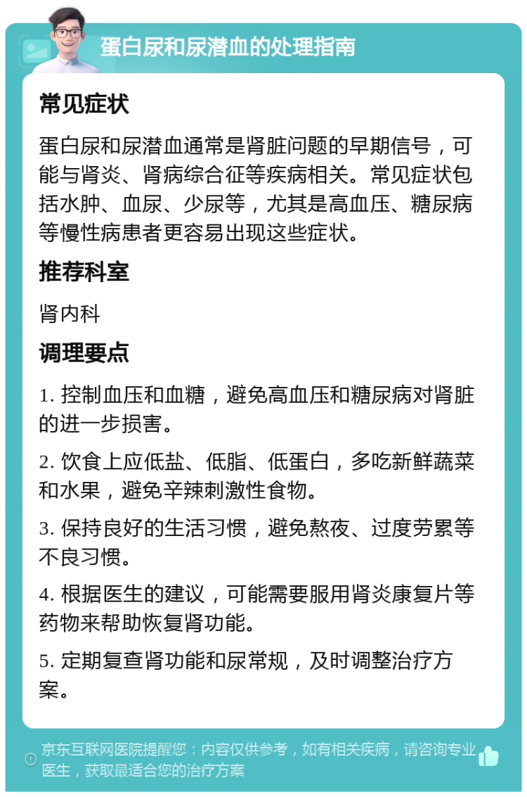 蛋白尿和尿潜血的处理指南 常见症状 蛋白尿和尿潜血通常是肾脏问题的早期信号，可能与肾炎、肾病综合征等疾病相关。常见症状包括水肿、血尿、少尿等，尤其是高血压、糖尿病等慢性病患者更容易出现这些症状。 推荐科室 肾内科 调理要点 1. 控制血压和血糖，避免高血压和糖尿病对肾脏的进一步损害。 2. 饮食上应低盐、低脂、低蛋白，多吃新鲜蔬菜和水果，避免辛辣刺激性食物。 3. 保持良好的生活习惯，避免熬夜、过度劳累等不良习惯。 4. 根据医生的建议，可能需要服用肾炎康复片等药物来帮助恢复肾功能。 5. 定期复查肾功能和尿常规，及时调整治疗方案。