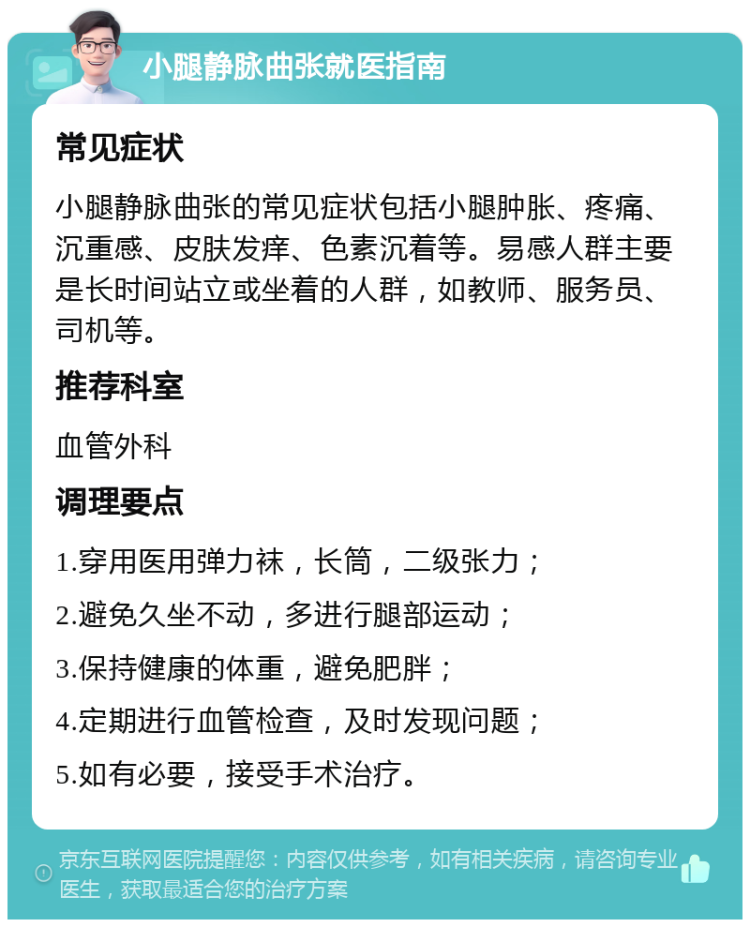 小腿静脉曲张就医指南 常见症状 小腿静脉曲张的常见症状包括小腿肿胀、疼痛、沉重感、皮肤发痒、色素沉着等。易感人群主要是长时间站立或坐着的人群，如教师、服务员、司机等。 推荐科室 血管外科 调理要点 1.穿用医用弹力袜，长筒，二级张力； 2.避免久坐不动，多进行腿部运动； 3.保持健康的体重，避免肥胖； 4.定期进行血管检查，及时发现问题； 5.如有必要，接受手术治疗。