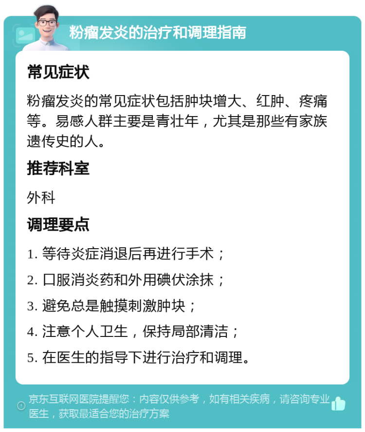 粉瘤发炎的治疗和调理指南 常见症状 粉瘤发炎的常见症状包括肿块增大、红肿、疼痛等。易感人群主要是青壮年，尤其是那些有家族遗传史的人。 推荐科室 外科 调理要点 1. 等待炎症消退后再进行手术； 2. 口服消炎药和外用碘伏涂抹； 3. 避免总是触摸刺激肿块； 4. 注意个人卫生，保持局部清洁； 5. 在医生的指导下进行治疗和调理。