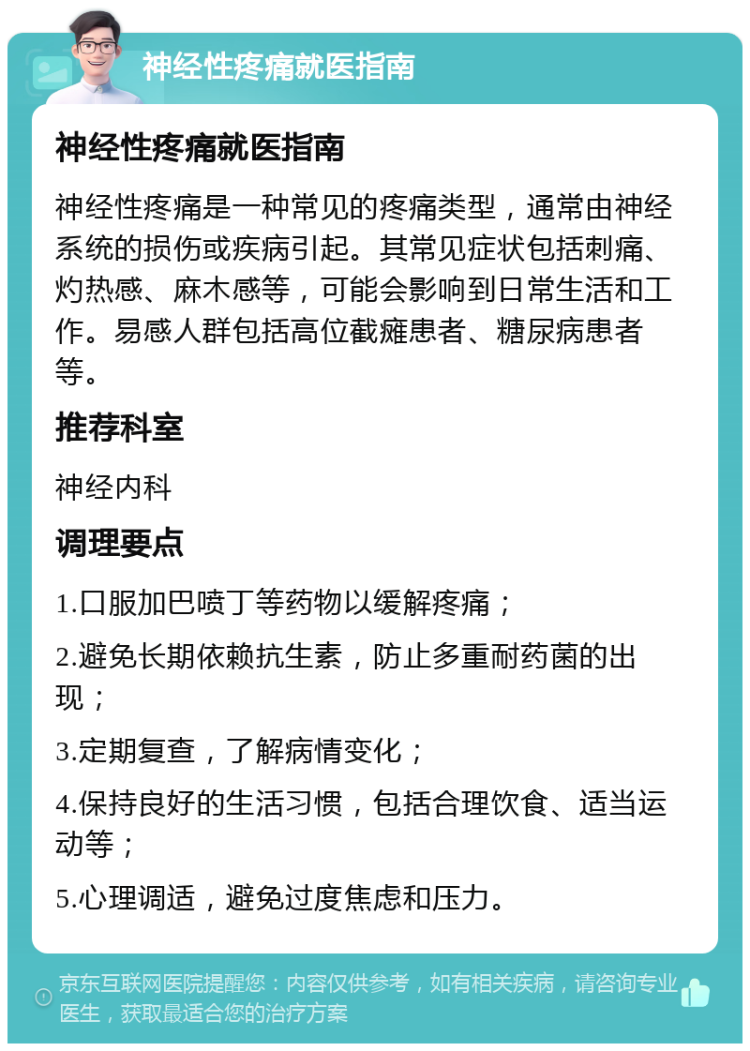 神经性疼痛就医指南 神经性疼痛就医指南 神经性疼痛是一种常见的疼痛类型，通常由神经系统的损伤或疾病引起。其常见症状包括刺痛、灼热感、麻木感等，可能会影响到日常生活和工作。易感人群包括高位截瘫患者、糖尿病患者等。 推荐科室 神经内科 调理要点 1.口服加巴喷丁等药物以缓解疼痛； 2.避免长期依赖抗生素，防止多重耐药菌的出现； 3.定期复查，了解病情变化； 4.保持良好的生活习惯，包括合理饮食、适当运动等； 5.心理调适，避免过度焦虑和压力。