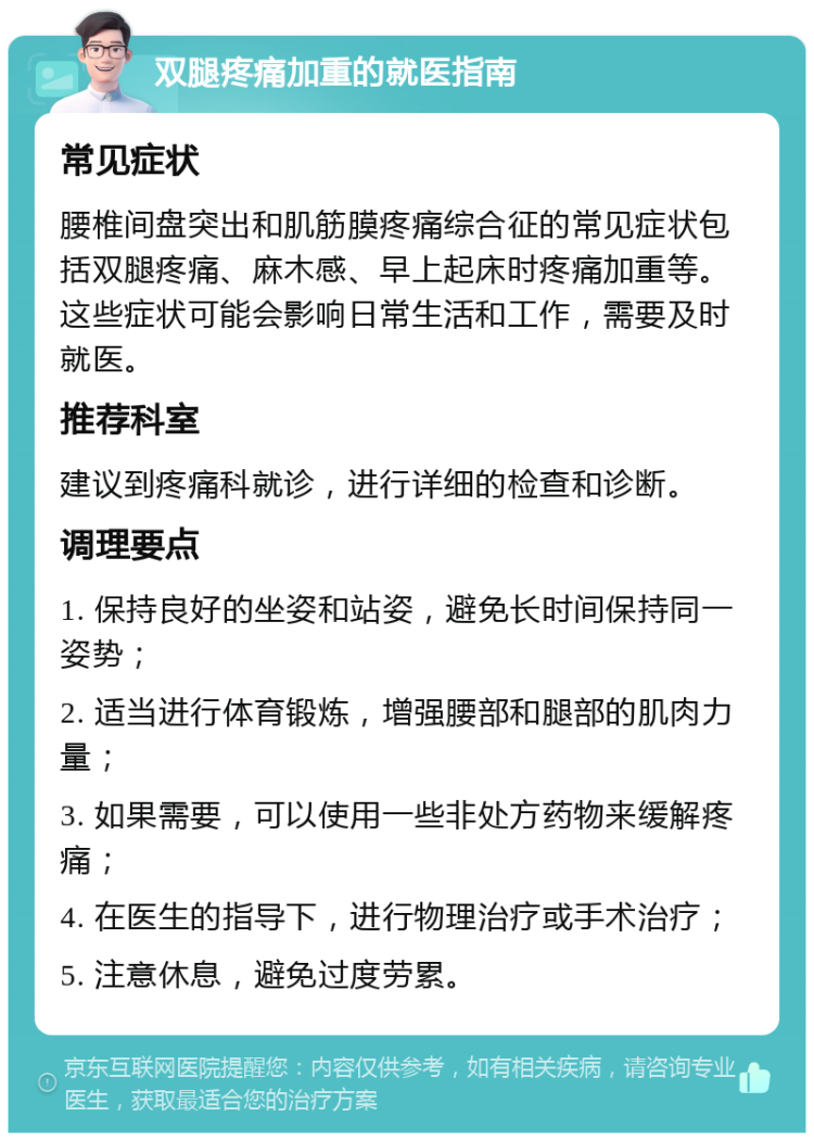 双腿疼痛加重的就医指南 常见症状 腰椎间盘突出和肌筋膜疼痛综合征的常见症状包括双腿疼痛、麻木感、早上起床时疼痛加重等。这些症状可能会影响日常生活和工作，需要及时就医。 推荐科室 建议到疼痛科就诊，进行详细的检查和诊断。 调理要点 1. 保持良好的坐姿和站姿，避免长时间保持同一姿势； 2. 适当进行体育锻炼，增强腰部和腿部的肌肉力量； 3. 如果需要，可以使用一些非处方药物来缓解疼痛； 4. 在医生的指导下，进行物理治疗或手术治疗； 5. 注意休息，避免过度劳累。