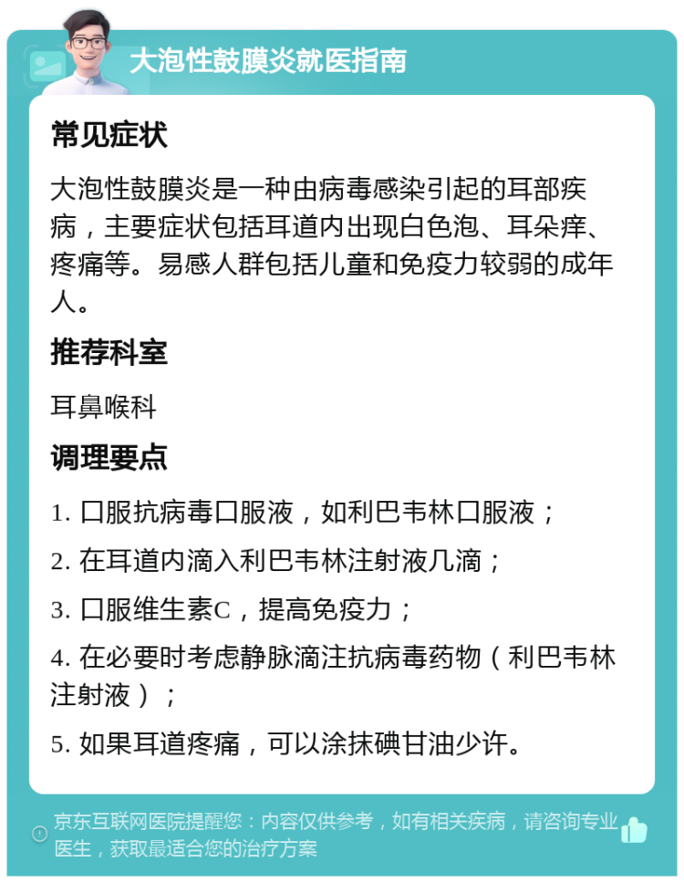 大泡性鼓膜炎就医指南 常见症状 大泡性鼓膜炎是一种由病毒感染引起的耳部疾病，主要症状包括耳道内出现白色泡、耳朵痒、疼痛等。易感人群包括儿童和免疫力较弱的成年人。 推荐科室 耳鼻喉科 调理要点 1. 口服抗病毒口服液，如利巴韦林口服液； 2. 在耳道内滴入利巴韦林注射液几滴； 3. 口服维生素C，提高免疫力； 4. 在必要时考虑静脉滴注抗病毒药物（利巴韦林注射液）； 5. 如果耳道疼痛，可以涂抹碘甘油少许。