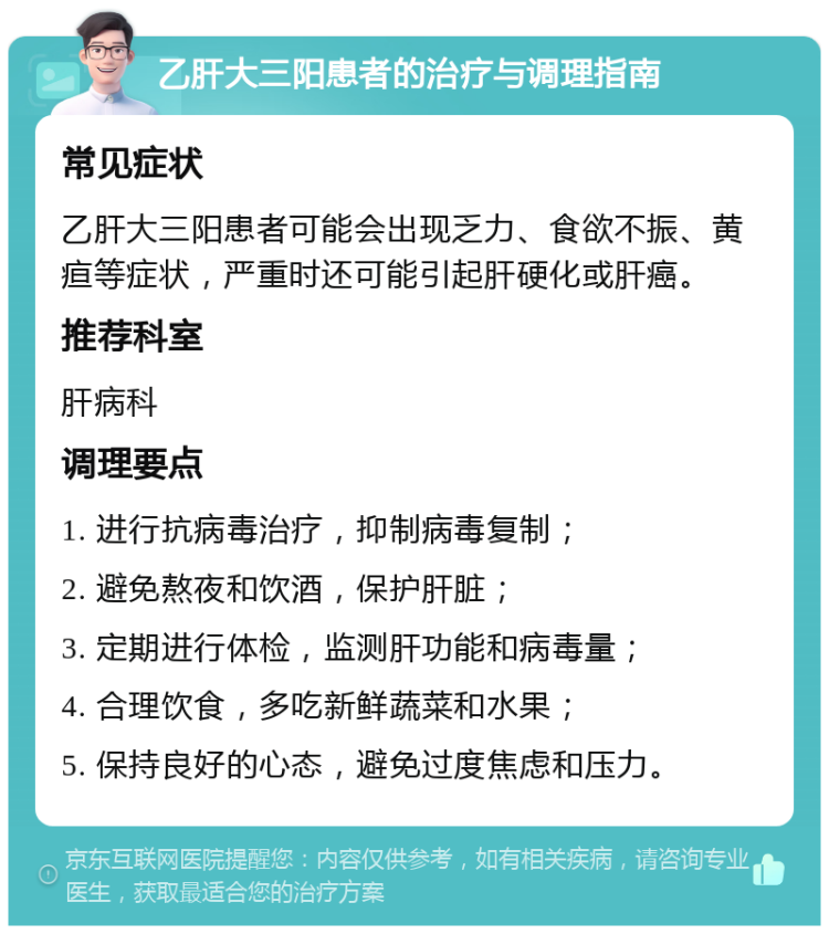 乙肝大三阳患者的治疗与调理指南 常见症状 乙肝大三阳患者可能会出现乏力、食欲不振、黄疸等症状，严重时还可能引起肝硬化或肝癌。 推荐科室 肝病科 调理要点 1. 进行抗病毒治疗，抑制病毒复制； 2. 避免熬夜和饮酒，保护肝脏； 3. 定期进行体检，监测肝功能和病毒量； 4. 合理饮食，多吃新鲜蔬菜和水果； 5. 保持良好的心态，避免过度焦虑和压力。