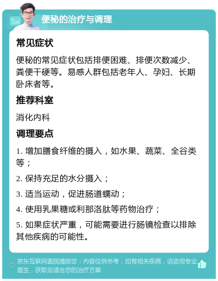 便秘的治疗与调理 常见症状 便秘的常见症状包括排便困难、排便次数减少、粪便干硬等。易感人群包括老年人、孕妇、长期卧床者等。 推荐科室 消化内科 调理要点 1. 增加膳食纤维的摄入，如水果、蔬菜、全谷类等； 2. 保持充足的水分摄入； 3. 适当运动，促进肠道蠕动； 4. 使用乳果糖或利那洛肽等药物治疗； 5. 如果症状严重，可能需要进行肠镜检查以排除其他疾病的可能性。