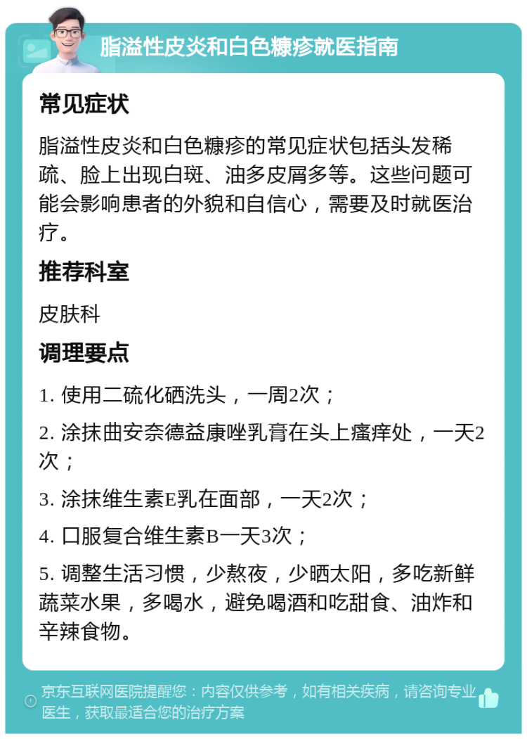 脂溢性皮炎和白色糠疹就医指南 常见症状 脂溢性皮炎和白色糠疹的常见症状包括头发稀疏、脸上出现白斑、油多皮屑多等。这些问题可能会影响患者的外貌和自信心，需要及时就医治疗。 推荐科室 皮肤科 调理要点 1. 使用二硫化硒洗头，一周2次； 2. 涂抹曲安奈德益康唑乳膏在头上瘙痒处，一天2次； 3. 涂抹维生素E乳在面部，一天2次； 4. 口服复合维生素B一天3次； 5. 调整生活习惯，少熬夜，少晒太阳，多吃新鲜蔬菜水果，多喝水，避免喝酒和吃甜食、油炸和辛辣食物。