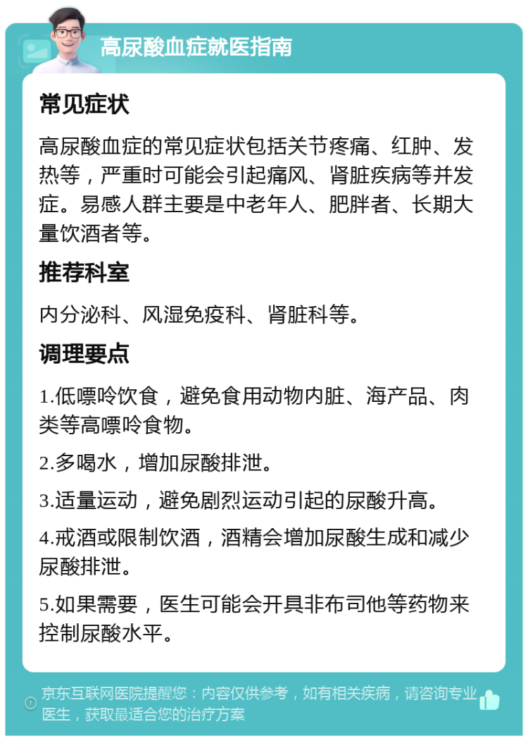 高尿酸血症就医指南 常见症状 高尿酸血症的常见症状包括关节疼痛、红肿、发热等，严重时可能会引起痛风、肾脏疾病等并发症。易感人群主要是中老年人、肥胖者、长期大量饮酒者等。 推荐科室 内分泌科、风湿免疫科、肾脏科等。 调理要点 1.低嘌呤饮食，避免食用动物内脏、海产品、肉类等高嘌呤食物。 2.多喝水，增加尿酸排泄。 3.适量运动，避免剧烈运动引起的尿酸升高。 4.戒酒或限制饮酒，酒精会增加尿酸生成和减少尿酸排泄。 5.如果需要，医生可能会开具非布司他等药物来控制尿酸水平。