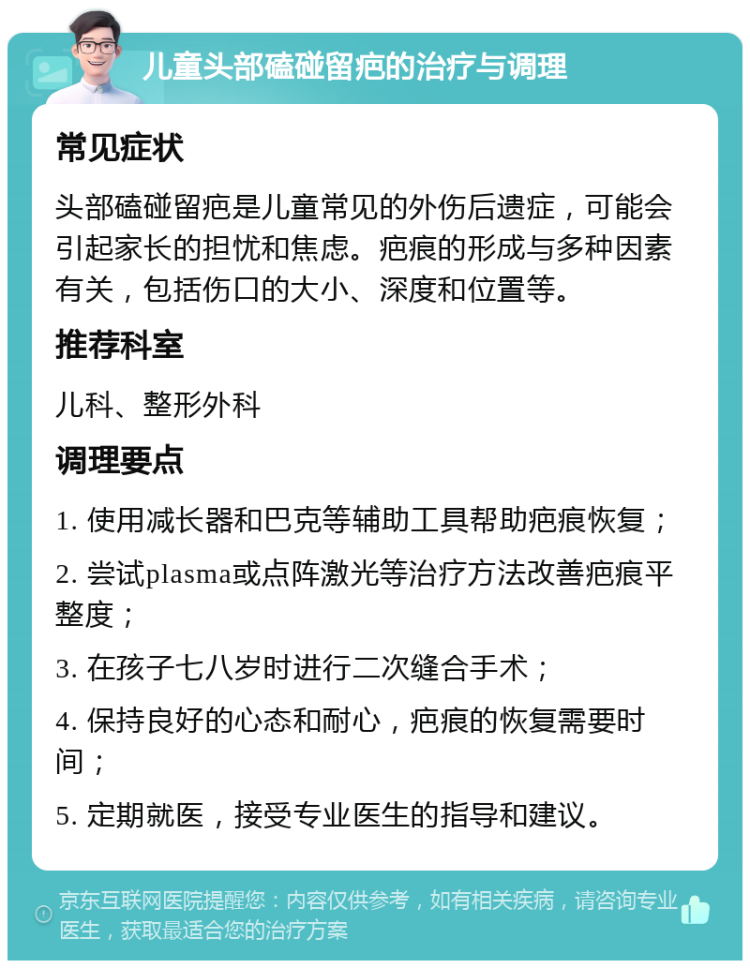 儿童头部磕碰留疤的治疗与调理 常见症状 头部磕碰留疤是儿童常见的外伤后遗症，可能会引起家长的担忧和焦虑。疤痕的形成与多种因素有关，包括伤口的大小、深度和位置等。 推荐科室 儿科、整形外科 调理要点 1. 使用减长器和巴克等辅助工具帮助疤痕恢复； 2. 尝试plasma或点阵激光等治疗方法改善疤痕平整度； 3. 在孩子七八岁时进行二次缝合手术； 4. 保持良好的心态和耐心，疤痕的恢复需要时间； 5. 定期就医，接受专业医生的指导和建议。