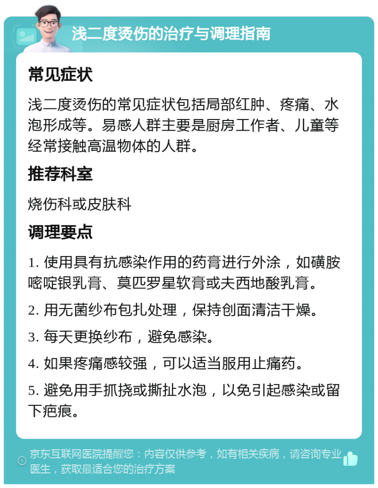 浅二度烫伤的治疗与调理指南 常见症状 浅二度烫伤的常见症状包括局部红肿、疼痛、水泡形成等。易感人群主要是厨房工作者、儿童等经常接触高温物体的人群。 推荐科室 烧伤科或皮肤科 调理要点 1. 使用具有抗感染作用的药膏进行外涂，如磺胺嘧啶银乳膏、莫匹罗星软膏或夫西地酸乳膏。 2. 用无菌纱布包扎处理，保持创面清洁干燥。 3. 每天更换纱布，避免感染。 4. 如果疼痛感较强，可以适当服用止痛药。 5. 避免用手抓挠或撕扯水泡，以免引起感染或留下疤痕。