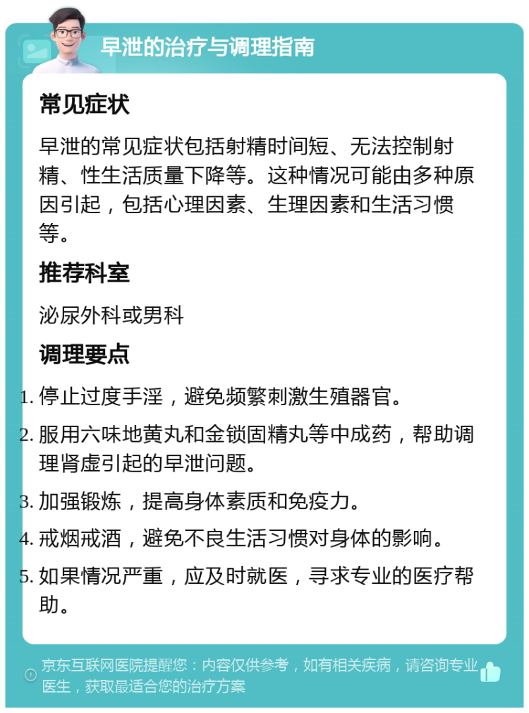 早泄的治疗与调理指南 常见症状 早泄的常见症状包括射精时间短、无法控制射精、性生活质量下降等。这种情况可能由多种原因引起，包括心理因素、生理因素和生活习惯等。 推荐科室 泌尿外科或男科 调理要点 停止过度手淫，避免频繁刺激生殖器官。 服用六味地黄丸和金锁固精丸等中成药，帮助调理肾虚引起的早泄问题。 加强锻炼，提高身体素质和免疫力。 戒烟戒酒，避免不良生活习惯对身体的影响。 如果情况严重，应及时就医，寻求专业的医疗帮助。