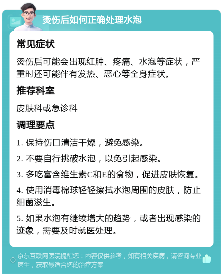 烫伤后如何正确处理水泡 常见症状 烫伤后可能会出现红肿、疼痛、水泡等症状，严重时还可能伴有发热、恶心等全身症状。 推荐科室 皮肤科或急诊科 调理要点 1. 保持伤口清洁干燥，避免感染。 2. 不要自行挑破水泡，以免引起感染。 3. 多吃富含维生素C和E的食物，促进皮肤恢复。 4. 使用消毒棉球轻轻擦拭水泡周围的皮肤，防止细菌滋生。 5. 如果水泡有继续增大的趋势，或者出现感染的迹象，需要及时就医处理。