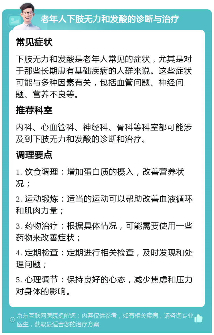 老年人下肢无力和发酸的诊断与治疗 常见症状 下肢无力和发酸是老年人常见的症状，尤其是对于那些长期患有基础疾病的人群来说。这些症状可能与多种因素有关，包括血管问题、神经问题、营养不良等。 推荐科室 内科、心血管科、神经科、骨科等科室都可能涉及到下肢无力和发酸的诊断和治疗。 调理要点 1. 饮食调理：增加蛋白质的摄入，改善营养状况； 2. 运动锻炼：适当的运动可以帮助改善血液循环和肌肉力量； 3. 药物治疗：根据具体情况，可能需要使用一些药物来改善症状； 4. 定期检查：定期进行相关检查，及时发现和处理问题； 5. 心理调节：保持良好的心态，减少焦虑和压力对身体的影响。