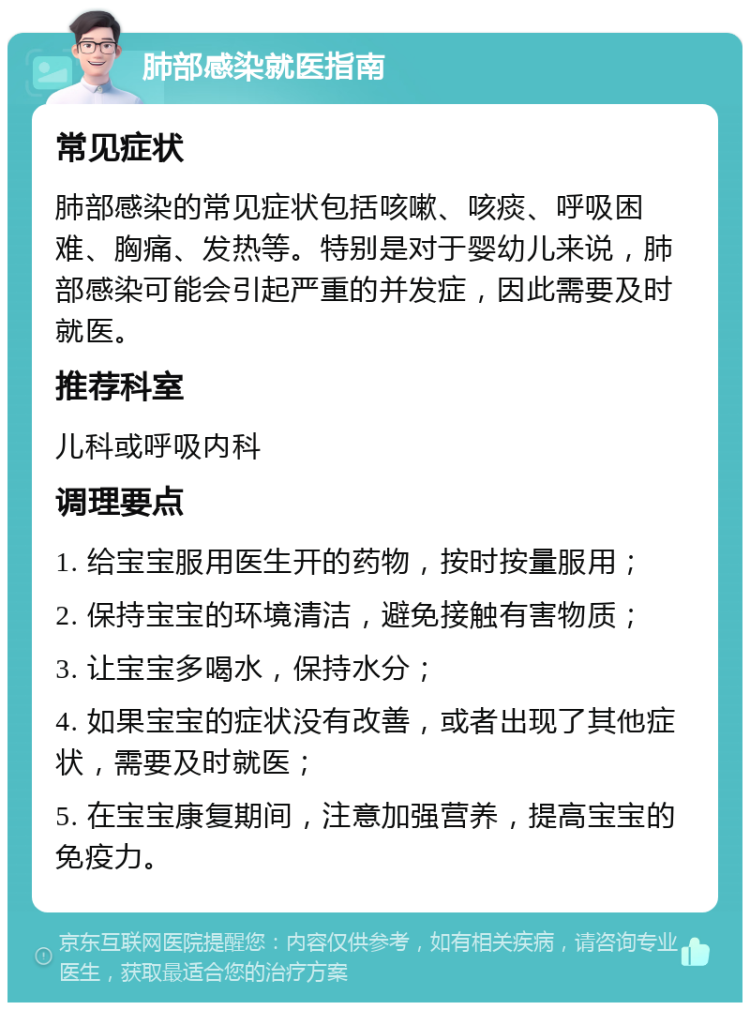 肺部感染就医指南 常见症状 肺部感染的常见症状包括咳嗽、咳痰、呼吸困难、胸痛、发热等。特别是对于婴幼儿来说，肺部感染可能会引起严重的并发症，因此需要及时就医。 推荐科室 儿科或呼吸内科 调理要点 1. 给宝宝服用医生开的药物，按时按量服用； 2. 保持宝宝的环境清洁，避免接触有害物质； 3. 让宝宝多喝水，保持水分； 4. 如果宝宝的症状没有改善，或者出现了其他症状，需要及时就医； 5. 在宝宝康复期间，注意加强营养，提高宝宝的免疫力。