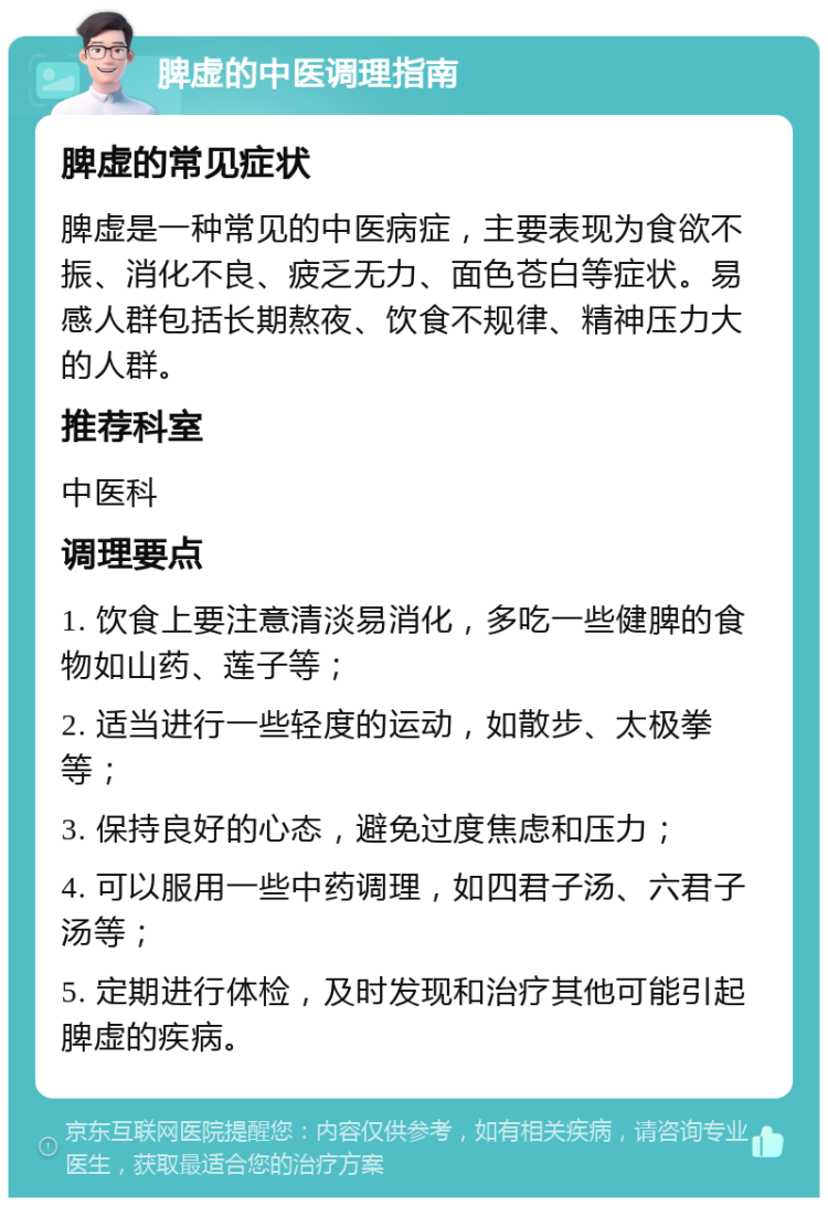 脾虚的中医调理指南 脾虚的常见症状 脾虚是一种常见的中医病症，主要表现为食欲不振、消化不良、疲乏无力、面色苍白等症状。易感人群包括长期熬夜、饮食不规律、精神压力大的人群。 推荐科室 中医科 调理要点 1. 饮食上要注意清淡易消化，多吃一些健脾的食物如山药、莲子等； 2. 适当进行一些轻度的运动，如散步、太极拳等； 3. 保持良好的心态，避免过度焦虑和压力； 4. 可以服用一些中药调理，如四君子汤、六君子汤等； 5. 定期进行体检，及时发现和治疗其他可能引起脾虚的疾病。