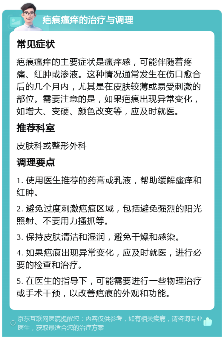 疤痕瘙痒的治疗与调理 常见症状 疤痕瘙痒的主要症状是瘙痒感，可能伴随着疼痛、红肿或渗液。这种情况通常发生在伤口愈合后的几个月内，尤其是在皮肤较薄或易受刺激的部位。需要注意的是，如果疤痕出现异常变化，如增大、变硬、颜色改变等，应及时就医。 推荐科室 皮肤科或整形外科 调理要点 1. 使用医生推荐的药膏或乳液，帮助缓解瘙痒和红肿。 2. 避免过度刺激疤痕区域，包括避免强烈的阳光照射、不要用力搔抓等。 3. 保持皮肤清洁和湿润，避免干燥和感染。 4. 如果疤痕出现异常变化，应及时就医，进行必要的检查和治疗。 5. 在医生的指导下，可能需要进行一些物理治疗或手术干预，以改善疤痕的外观和功能。