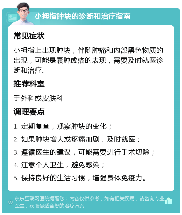 小拇指肿块的诊断和治疗指南 常见症状 小拇指上出现肿块，伴随肿痛和内部黑色物质的出现，可能是囊肿或瘤的表现，需要及时就医诊断和治疗。 推荐科室 手外科或皮肤科 调理要点 1. 定期复查，观察肿块的变化； 2. 如果肿块增大或疼痛加剧，及时就医； 3. 遵循医生的建议，可能需要进行手术切除； 4. 注意个人卫生，避免感染； 5. 保持良好的生活习惯，增强身体免疫力。