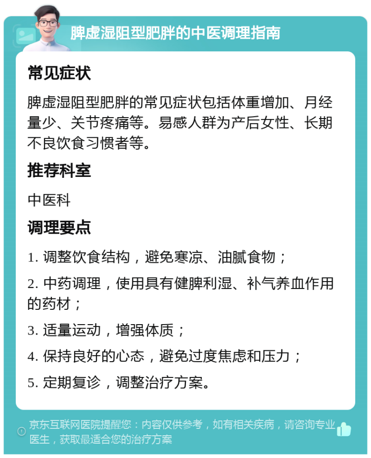 脾虚湿阻型肥胖的中医调理指南 常见症状 脾虚湿阻型肥胖的常见症状包括体重增加、月经量少、关节疼痛等。易感人群为产后女性、长期不良饮食习惯者等。 推荐科室 中医科 调理要点 1. 调整饮食结构，避免寒凉、油腻食物； 2. 中药调理，使用具有健脾利湿、补气养血作用的药材； 3. 适量运动，增强体质； 4. 保持良好的心态，避免过度焦虑和压力； 5. 定期复诊，调整治疗方案。