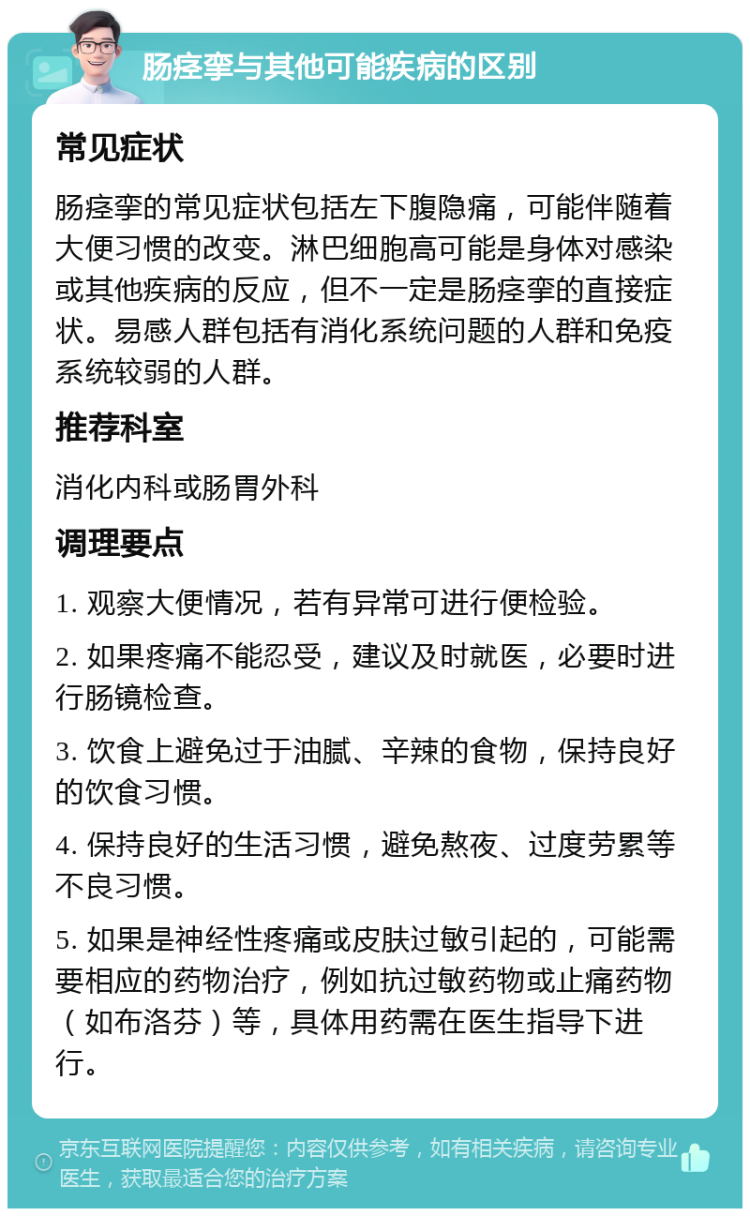 肠痉挛与其他可能疾病的区别 常见症状 肠痉挛的常见症状包括左下腹隐痛，可能伴随着大便习惯的改变。淋巴细胞高可能是身体对感染或其他疾病的反应，但不一定是肠痉挛的直接症状。易感人群包括有消化系统问题的人群和免疫系统较弱的人群。 推荐科室 消化内科或肠胃外科 调理要点 1. 观察大便情况，若有异常可进行便检验。 2. 如果疼痛不能忍受，建议及时就医，必要时进行肠镜检查。 3. 饮食上避免过于油腻、辛辣的食物，保持良好的饮食习惯。 4. 保持良好的生活习惯，避免熬夜、过度劳累等不良习惯。 5. 如果是神经性疼痛或皮肤过敏引起的，可能需要相应的药物治疗，例如抗过敏药物或止痛药物（如布洛芬）等，具体用药需在医生指导下进行。