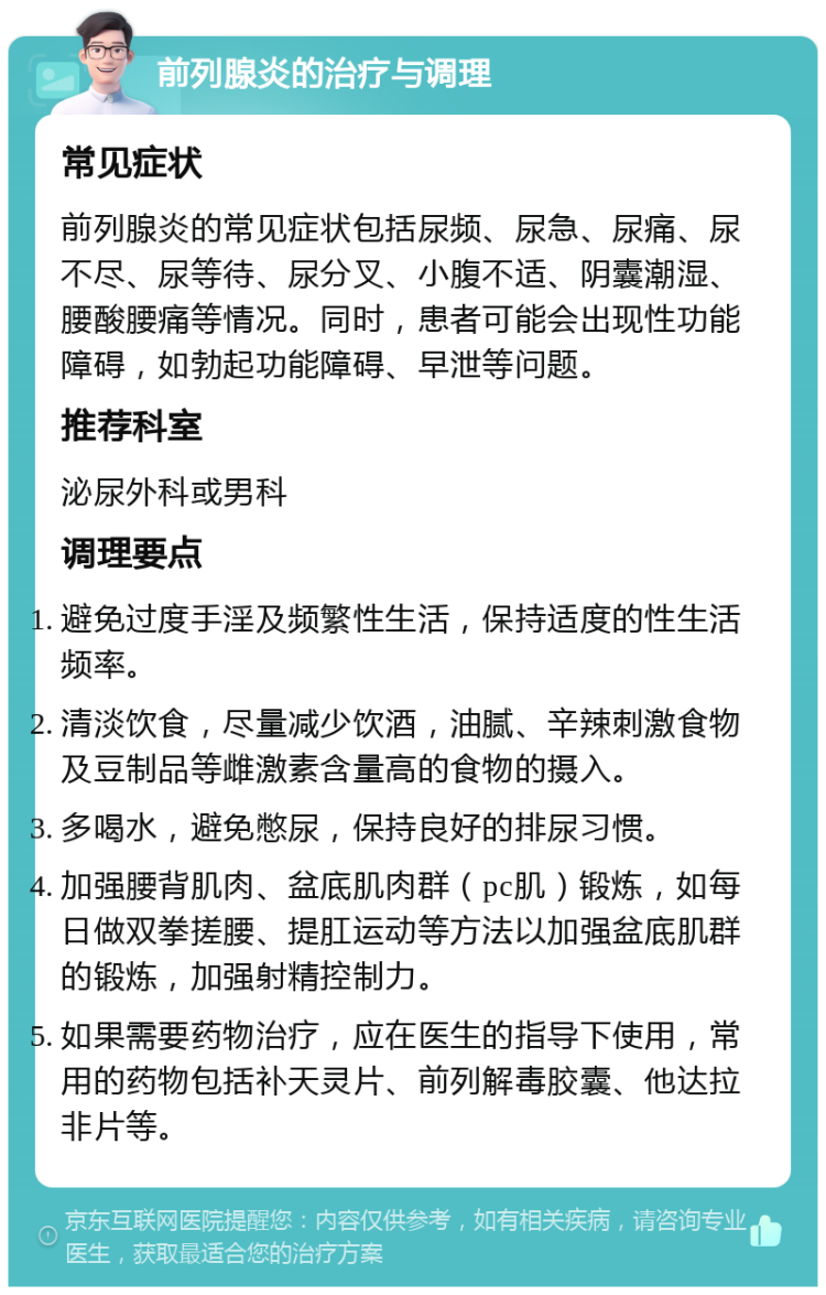 前列腺炎的治疗与调理 常见症状 前列腺炎的常见症状包括尿频、尿急、尿痛、尿不尽、尿等待、尿分叉、小腹不适、阴囊潮湿、腰酸腰痛等情况。同时，患者可能会出现性功能障碍，如勃起功能障碍、早泄等问题。 推荐科室 泌尿外科或男科 调理要点 避免过度手淫及频繁性生活，保持适度的性生活频率。 清淡饮食，尽量减少饮酒，油腻、辛辣刺激食物及豆制品等雌激素含量高的食物的摄入。 多喝水，避免憋尿，保持良好的排尿习惯。 加强腰背肌肉、盆底肌肉群（pc肌）锻炼，如每日做双拳搓腰、提肛运动等方法以加强盆底肌群的锻炼，加强射精控制力。 如果需要药物治疗，应在医生的指导下使用，常用的药物包括补天灵片、前列解毒胶囊、他达拉非片等。