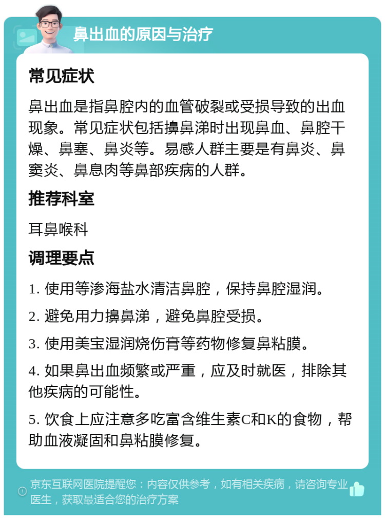 鼻出血的原因与治疗 常见症状 鼻出血是指鼻腔内的血管破裂或受损导致的出血现象。常见症状包括擤鼻涕时出现鼻血、鼻腔干燥、鼻塞、鼻炎等。易感人群主要是有鼻炎、鼻窦炎、鼻息肉等鼻部疾病的人群。 推荐科室 耳鼻喉科 调理要点 1. 使用等渗海盐水清洁鼻腔，保持鼻腔湿润。 2. 避免用力擤鼻涕，避免鼻腔受损。 3. 使用美宝湿润烧伤膏等药物修复鼻粘膜。 4. 如果鼻出血频繁或严重，应及时就医，排除其他疾病的可能性。 5. 饮食上应注意多吃富含维生素C和K的食物，帮助血液凝固和鼻粘膜修复。